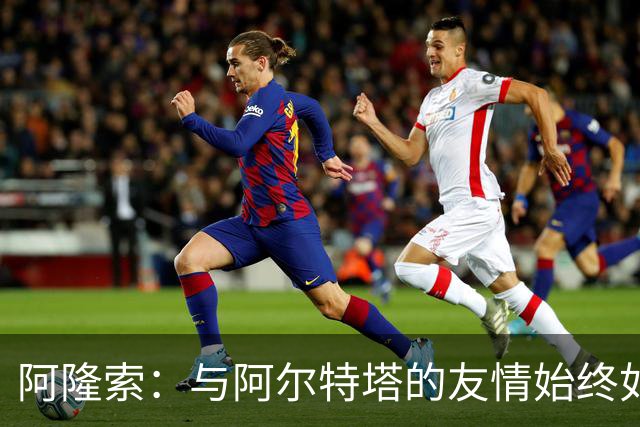 阿隆索：与阿尔特塔的友情始终如一，我们的故事源远流长